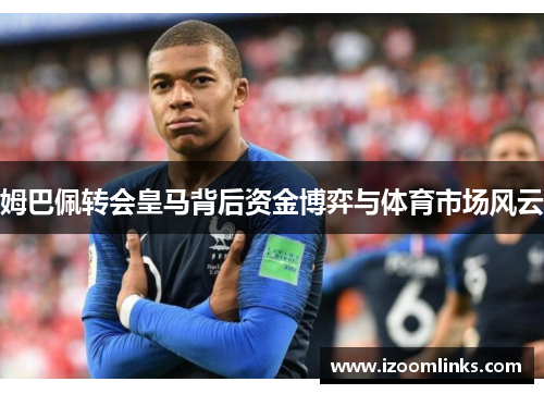 姆巴佩转会皇马背后资金博弈与体育市场风云 姆巴佩转会皇马背后资金博弈与体育市场风云