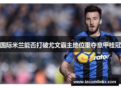 国际米兰能否打破尤文霸主地位重夺意甲桂冠 国际米兰能否打破尤文霸主地位重夺意甲桂冠