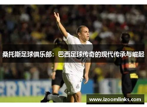 桑托斯足球俱乐部:巴西足球传奇的现代传承与崛起 桑托斯足球俱乐部:巴西足球传奇的现代传承与崛起