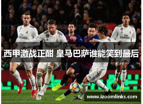 西甲激战正酣 皇马巴萨谁能笑到最后 西甲激战正酣 皇马巴萨谁能笑到最后