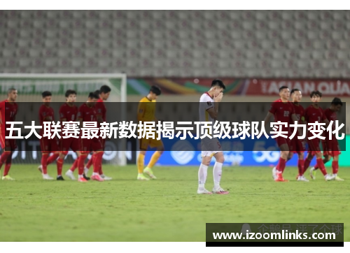 五大联赛最新数据揭示顶级球队实力变化 五大联赛最新数据揭示顶级球队实力变化